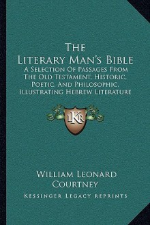 The Literary Man's Bible: A Selection Of Passages From The Old Testament, Historic, Poetic, And Philosophic, Illustrating Hebrew Literature (1908) - W.L. Courtney