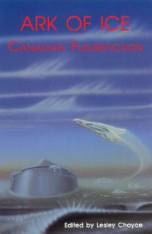 Ark of Ice: Canadian Futurefiction - Lesley Choyce, Robert J. Sawyer, Spider Robinson, Judith Merril, Margaret Atwood, Terence M. Green, Candas Jane Dorsey, Douglas Fetherling, Eileen Kernaghan, Timothy Findley, Garfield Reeves-Stevens, Geoffrey Ursell, John Bell, Sansoucy Walker, Andrew Weiner, W.P. Kinse