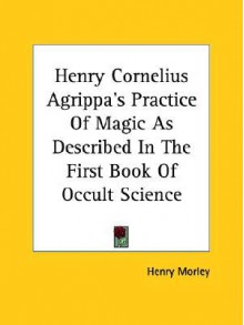 Henry Cornelius Agrippa's Practice of Magic as Described in the First Book of Occult Science - Henry Morley