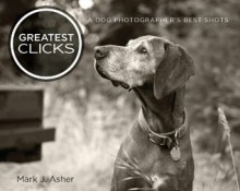 Greatest Clicks: A Dog Photographer's Best Shots - Mark J. Asher