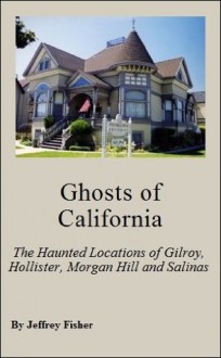 Ghosts of California: The Haunted Locations of Gilroy, Hollister, Morgan Hill and Salinas - Jeffrey Fisher