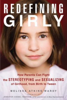 Redefining Girly: How Parents Can Fight the Stereotyping and Sexualizing of Girlhood, from Birth to Tween - Melissa Atkins Wardy, Jennifer Siebel Newsom