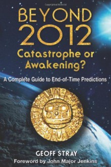 Beyond 2012: Catastrophe or Awakening?: A Complete Guide to End-of-Time Predictions - Geoff Stray, John Major Jenkins