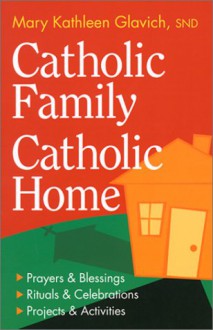 Catholic Family, Catholic Home: Prayers And Blessings, Rituals And Celebrations, Projects And Activities - Mary Kathleen Glavich