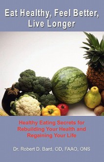 Eat Healthy, Feel Better, Live Longer: Healthy Eating Secrets for Rebuilding Your Health and Regaining Your Life - Robert D. Bard, Gary Taylor