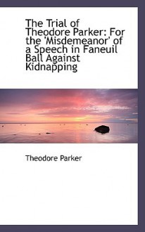 The Trial of Theodore Parker: For the 'Misdemeanor' of a Speech in Faneuil Ball Against Kidnapping - Theodore Parker