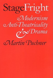 Stage Fright: Modernism, Anti-Theatricality, and Drama - Martin Puchner