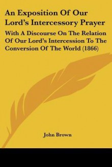 An Exposition of Our Lord's Intercessory Prayer: With a Discourse on the Relation of Our Lord's Intercession to the Conversion of the World (1866) - John Brown