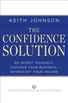 The Confidence Solution: Reinvent Yourself, Explode Your Business, Skyrocket Your Income - Keith Johnson