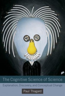 The Cognitive Science of Science: Explanation, Discovery, and Conceptual Change - Paul Thagard