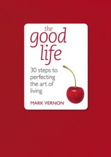 The Good Life: 30 Steps to Perfecting the Art of Living - Mark Vernon
