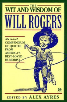 The Wit and Wisdom of Will Rogers: An A-to-Z Compendium of Quotes from America's Best-Loved Humorist - Will Rogers, Will Rogers, Alex Ayres