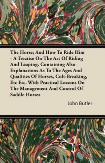 The Horse; And How to Ride Him - A Treatise on the Art of Riding and Leaping. Containing Also Explanations as to the Ages and Qualities of Horses, Col - John Butler