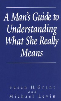 A Man's Guide To Understanding What She Really Means - Susan H. Grant, Michael Levin