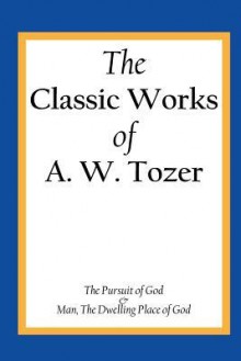 The Classic Works of A. W. Tozer: The Pursuit of God & Man - The Dwelling Place of God - A.W. Tozer