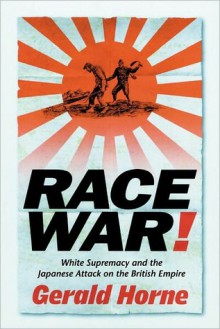 Race War!: White Supremacy and the Japanese Attack on the British Empire - Gerald Horne