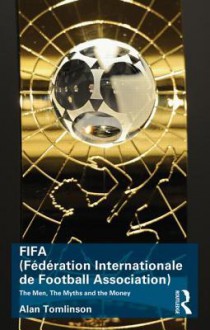 Fifa (Federation Internationale de Football Association): The Men, the Myths and the Money - Alan Tomlinson