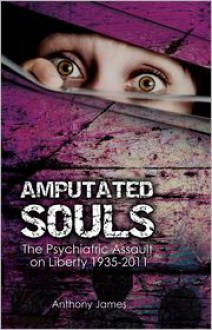 Amputated Souls: The Psychiatric Assault on Liberty 1935-2011 - Anthony James