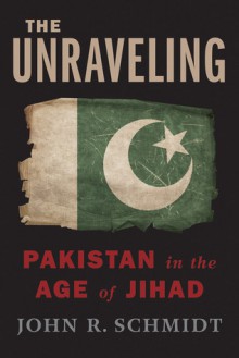 The Unraveling: Pakistan in the Age of Jihad - John R. Schmidt