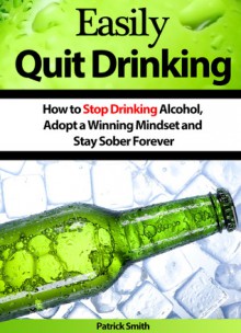 Easily Quit Drinking: How to Stop Drinking Alcohol, Adopt a Winning Mindset and Stay Sober Forever (Alcoholism, Stop Drinking, Depression, Alcoholics Anonymous, Staying Sober) - Patrick Smith