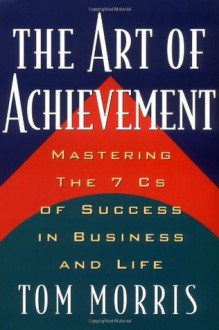 Art of Achievement: Mastering the 7 C's of Success in Business and Life - Tom Morris, Thomas V. Morris