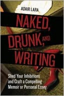 Naked, Drunk, and Writing: Shed Your Inhibitions and Craft a Compelling Memoir or Personal Essay - Adair Lara