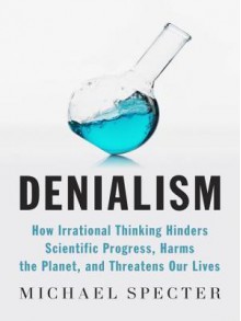 Denialism: How Irrational Thinking Harms the Planet and Threatens Our Lives - Michael Specter