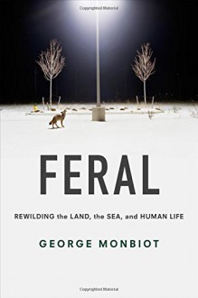 Feral: Rewilding the Land, the Sea, and Human Life - George Monbiot, George Monbiot