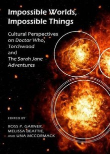 Impossible Worlds, Impossible Things: Cultural Perspectives on Doctor Who, Torchwood and the Sarah Jane Adventures - Ross P. Garner, Una McCormack, Robert Shearman, Andrew Pixley, Matt Hills, Barnaby Edwards