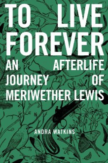 To Live Forever: An Afterlife Journey of Meriwether Lewis - Andra Watkins