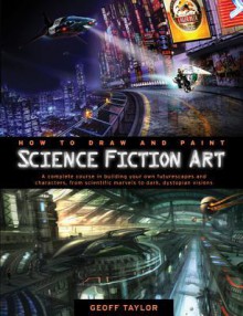 How to Draw and Paint Science Fiction Art: A Complete Course in Building Your Own Futurescapes and Characters, from Scientific Marvels to Dark, Dystopian Visions - Geoff Taylor