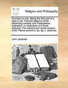 Success no rule. Being the first part of a reply to Mr. Peirce's defence of the dissenting ministry and Presbyterian ordination. In vindication of a book, entituled, The rational and moral conduct of Mr. Peirce examin'd, &c. By J. Jackman ... - John Jackman