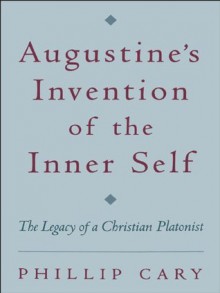 Augustine's Invention of the Inner Self: The Legacy of a Christian Platonist - Phillip Cary