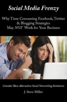 Social Media Frenzy: Why Time Consuming Facebook, Twitter & Blogging Strategies May NOT Work for Your Business - Consider These Alternative Social Networking Initiatives - J. Steve Miller