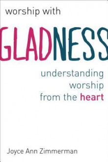 Worship with Gladness: Understanding Worship from the Heart - Joyce Ann Zimmerman