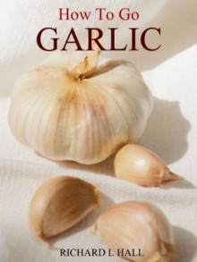 Growing Garlic: The Complete How To Guide Inc Recipes - Richard Hall