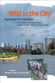 Wild in the City: Exploring the Intertwine: The Portland-Vancouver Region's Network of Parks, Trails, and Natural Areas - Michael C. Houck, M.J. Cody