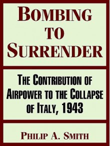 Bombing to Surrender: The Contribution of Airpower to the Collapse of Italy, 1943 - Philip Smith