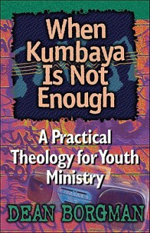 When Kumbaya Is Not Enough: A Practical Theology for Youth Ministry - Dean Borgman