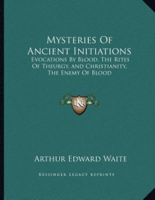 Mysteries of Ancient Initiations: Evocations by Blood, the Rites of Theurgy, and Christianity, the Enemy of Blood - Arthur Edward Waite