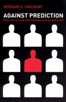 Against Prediction: Profiling, Policing, and Punishing in an Actuarial Age - Bernard E. Harcourt