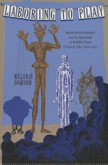 Laboring to Play: Home Entertainment and the Spectacle of Middle-Class Cultural Life, 1850-1920 - Melanie Dawson