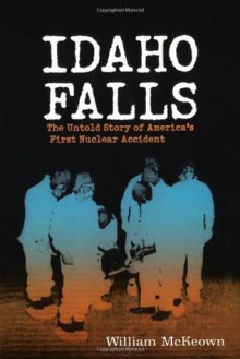 Idaho Falls: The Untold Story of America's First Nuclear Accident - William McKeown