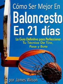 Cómo Ser Mejor en Baloncesto en 21 días - "La Guía Definitiva para Perfeccionar Tu Técnica De Tiro, Pase y Bote" (Spanish Edition) - James Wilson