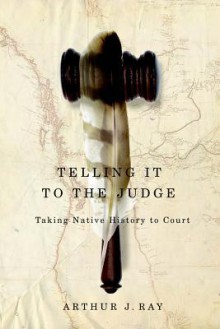 Telling It to the Judge: Taking Native History to Court - Arthur J. Ray