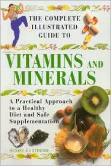 The Complete Illustrated Guide To Vitamins And Minerals - Denise Mortimore