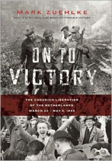 On to Victory: The Canadian Liberation of the Netherlands, March 23-May 5, 1945 - Mark Zuehlke