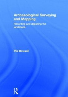 Archaeological Surveying and Mapping: Recording and Depicting the Landscape - Philip Howard