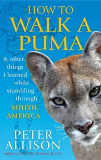 How to Walk a Puma: & Other Things I Learned While Stumbling Through South America - Peter Allison