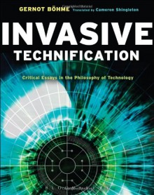 Invasive Technification: Critical Essays in the Philosophy of Technology - Gernot Böhme, Cameron Shingleton